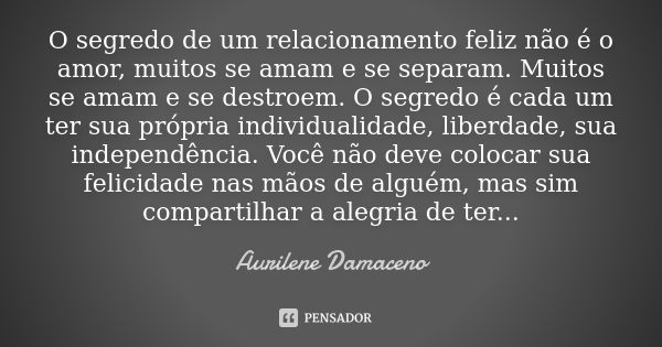 O segredo de um relacionamento feliz não é o amor, muitos se amam e se separam. Muitos se amam e se destroem. O segredo é cada um ter sua própria individualidad... Frase de Aurilene Damaceno.