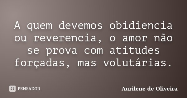 A quem devemos obidiencia ou reverencia, o amor não se prova com atitudes forçadas, mas volutárias.... Frase de Aurilene de Oliveira.