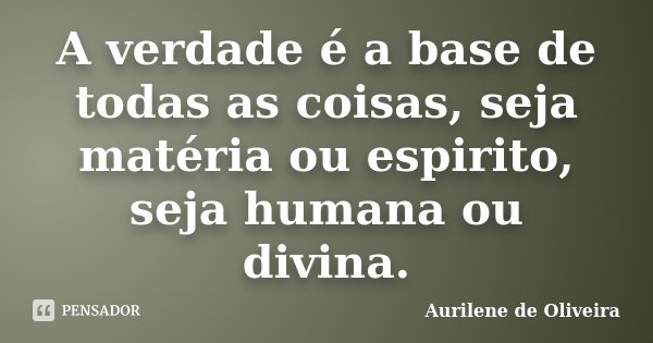 A verdade é a base de todas as coisas, seja matéria ou espirito, seja humana ou divina.... Frase de Aurilene de Oliveira.