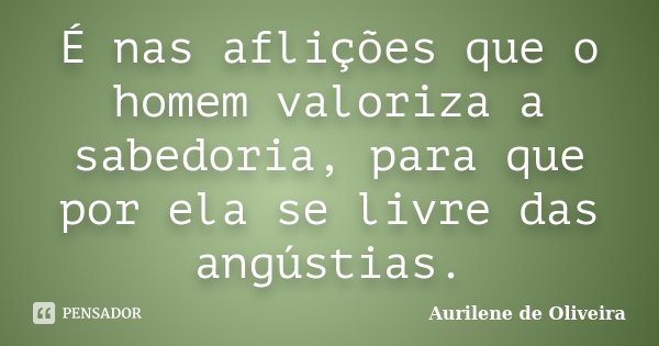É nas aflições que o homem valoriza a sabedoria, para que por ela se livre das angústias.... Frase de Aurilene de Oliveira.