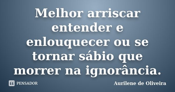 Melhor arriscar entender e enlouquecer ou se tornar sábio que morrer na ignorância.... Frase de Aurilene de Oliveira.