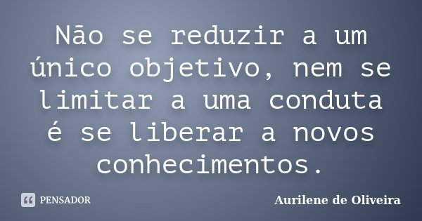 Não se reduzir a um único objetivo, nem se limitar a uma conduta é se liberar a novos conhecimentos.... Frase de Aurilene de Oliveira.