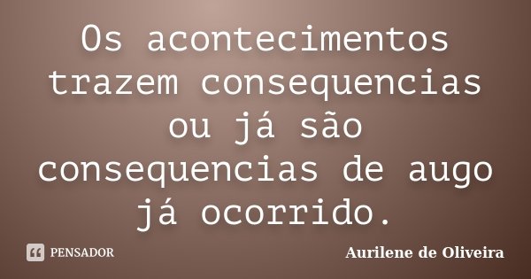 Os acontecimentos trazem consequencias ou já são consequencias de augo já ocorrido.... Frase de Aurilene de Oliveira.