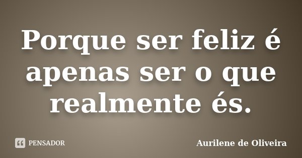 Porque ser feliz é apenas ser o que realmente és.... Frase de Aurilene de Oliveira.