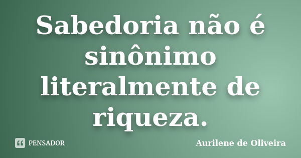 Sabedoria não é sinônimo literalmente de riqueza.... Frase de Aurilene de Oliveira.