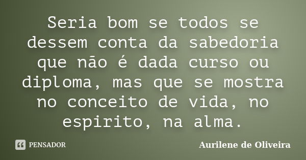 Seria bom se todos se dessem conta da sabedoria que não é dada curso ou diploma, mas que se mostra no conceito de vida, no espirito, na alma.... Frase de Aurilene de Oliveira.