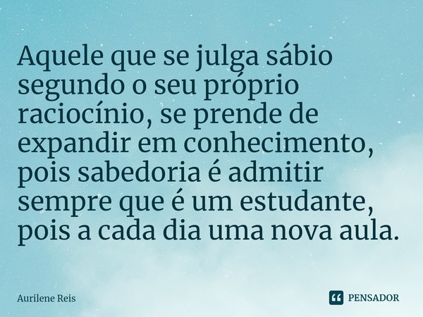 ⁠Aquele que se julga sábio segundo o seu próprio raciocínio, se prende de expandir em conhecimento, pois sabedoria é admitir sempre que é um estudante, pois a c... Frase de Aurilene Reis.