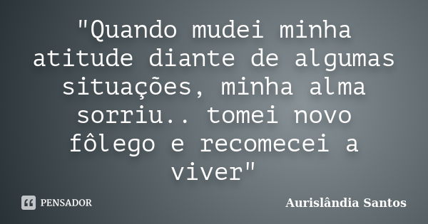 "Quando mudei minha atitude diante de algumas situações, minha alma sorriu.. tomei novo fôlego e recomecei a viver"... Frase de Aurislândia Santos.