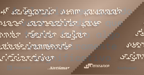 A alegria vem quando você acredita que tenha feito algo verdadeiramente significativo... Frase de Aurismar.