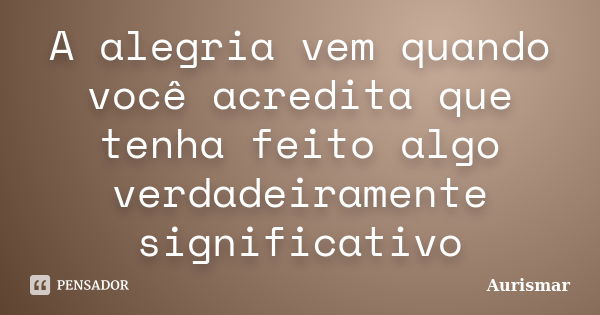 A alegria vem quando você acredita que tenha feito algo verdadeiramente significativo... Frase de Aurismar.