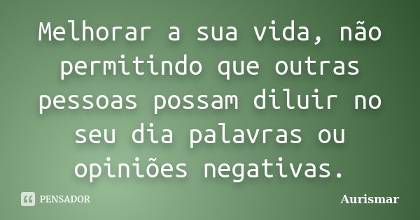 Melhorar a sua vida, não permitindo que outras pessoas possam diluir no seu dia palavras ou opiniões negativas.... Frase de Aurismar.