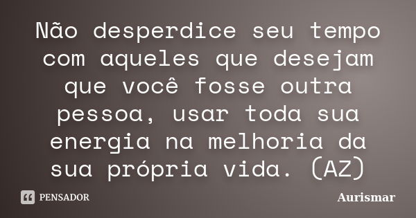 Não desperdice seu tempo com aqueles que desejam que você fosse outra pessoa, usar toda sua energia na melhoria da sua própria vida. (AZ)... Frase de Aurismar.