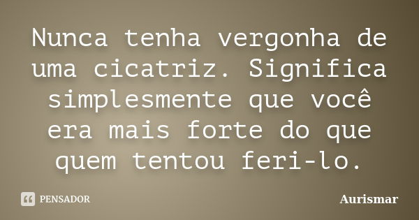 Nunca tenha vergonha de uma cicatriz. Significa simplesmente que você era mais forte do que quem tentou feri-lo.... Frase de Aurismar.