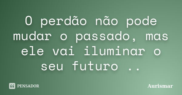 O perdão não pode mudar o passado, mas ele vai iluminar o seu futuro ..... Frase de Aurismar.