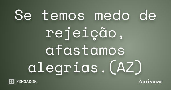 Se temos medo de rejeição, afastamos alegrias.(AZ)... Frase de Aurismar.