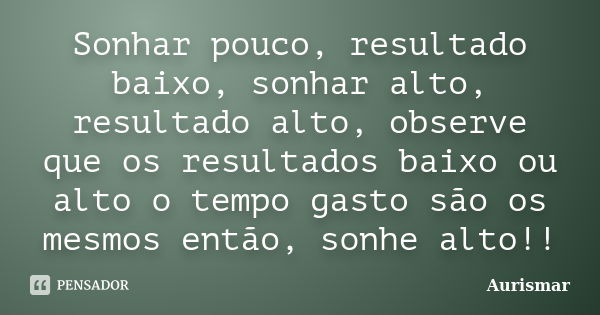 Sonhar pouco, resultado baixo, sonhar alto, resultado alto, observe que os resultados baixo ou alto o tempo gasto são os mesmos então, sonhe alto!!... Frase de Aurismar.