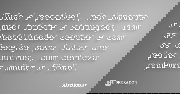 Tudo é possível, não importa o quão triste a situação, com as habilidades certas e com os desejos para lutar uns pelos outros, com certeza podemos mudar o final... Frase de Aurismar.