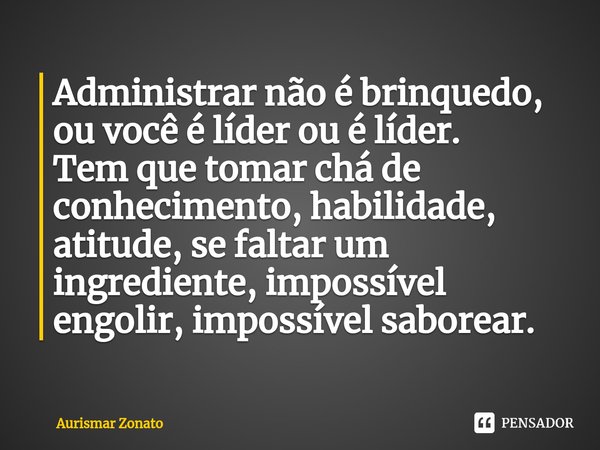 ⁠Administrar não é brinquedo, ou você é líder ou é líder.
Tem que tomar chá de conhecimento, habilidade, atitude, se faltar um ingrediente, impossível engolir, ... Frase de Aurismar Zonato.