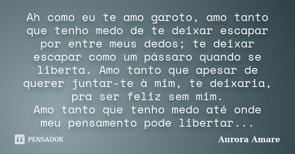 Ah como eu te amo garoto, amo tanto que tenho medo de te deixar escapar por entre meus dedos; te deixar escapar como um pássaro quando se liberta. Amo tanto que... Frase de Aurora Amare.