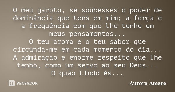 O meu garoto, se soubesses o poder de dominância que tens em mim; a força e a frequência com que lhe tenho em meus pensamentos... O teu aroma e o teu sabor que ... Frase de Aurora Amare.