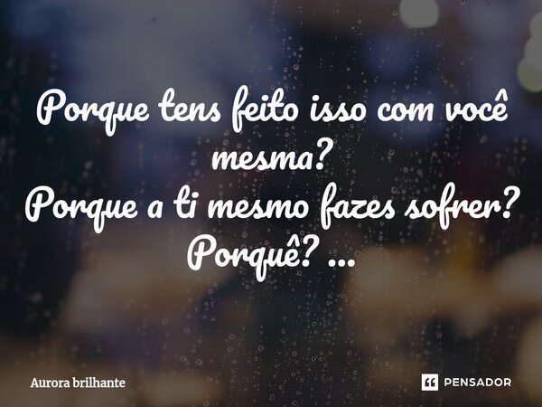 ⁠Porque tens feito isso com você mesma? Porque a ti mesmo fazes sofrer? Porquê? ...... Frase de Aurora Brilhante.