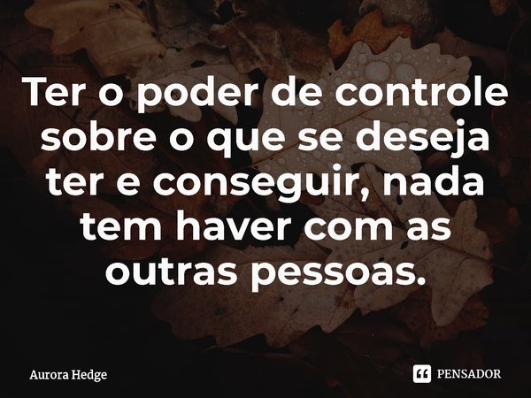 ⁠Ter o poder de controle sobre o que se deseja ter e conseguir, nada tem haver com as outras pessoas.... Frase de Aurora Hedge.