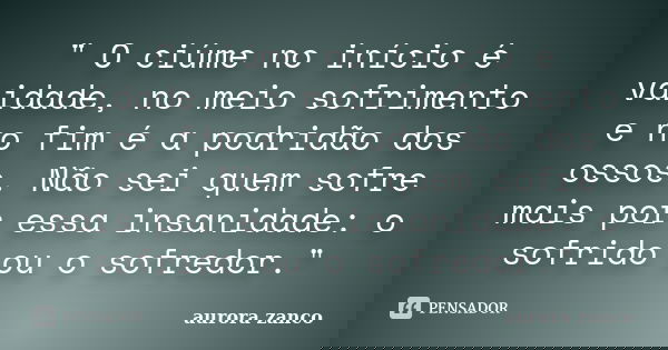 " O ciúme no início é vaidade, no meio sofrimento e no fim é a podridão dos ossos. Não sei quem sofre mais por essa insanidade: o sofrido ou o sofredor.&qu... Frase de aurora zanco.