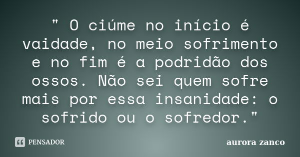 " O ciúme no início é vaidade, no meio sofrimento e no fim é a podridão dos ossos. Não sei quem sofre mais por essa insanidade: o sofrido ou o sofredor.&qu... Frase de aurora zanco.