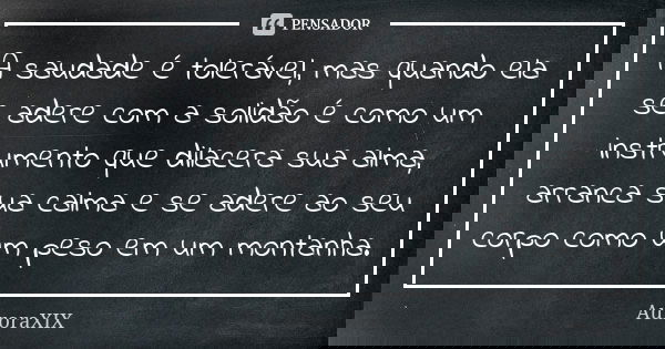 A saudade é tolerável, mas quando ela se adere com a solidão é como um instrumento que dilacera sua alma, arranca sua calma e se adere ao seu corpo como um peso... Frase de AuroraXIX.