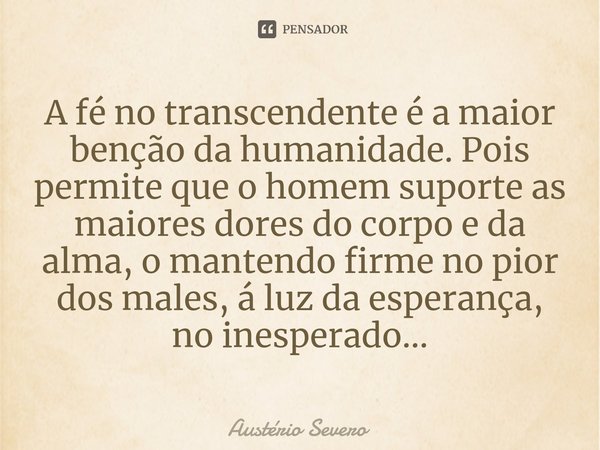 ⁠A fé no transcendente é a maior benção da humanidade. Pois permite que o homem suporte as maiores dores do corpo e da alma, o mantendo firme no pior dos males,... Frase de Austério Severo.
