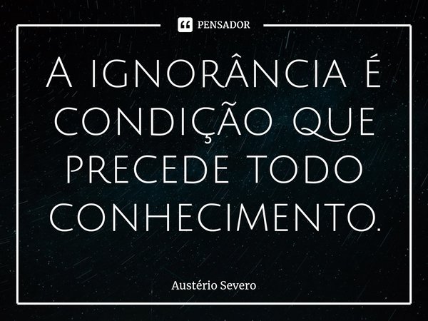 A ignorância é condição que precede todo conhecimento.... Frase de Austério Severo.