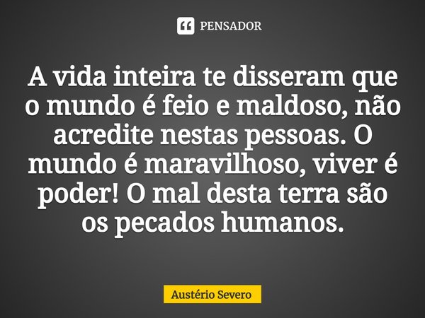 ⁠A vida inteira te disseram que o mundo é feio e maldoso, não acredite nestas pessoas. O mundo é maravilhoso, viver é poder! O mal desta terra são os pecados hu... Frase de Austério Severo.