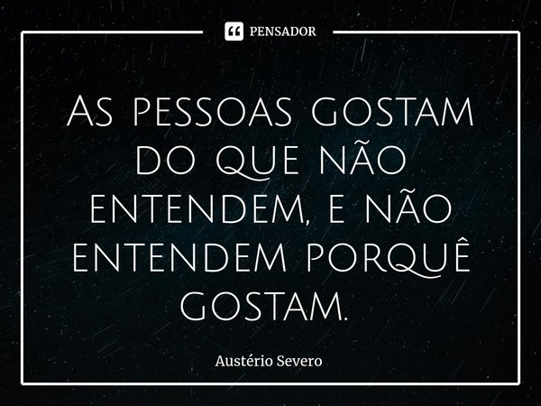 As pessoas gostam do que não entendem, e não entendem porquê gostam. ⁠... Frase de Austério Severo.