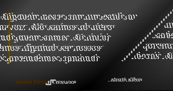 Ninguém nasce com um estilo ou uma voz. Não saímos do útero sabendo quem somos. No início, aprendemos fingindo ser nossos heróis. Nós aprendemos copiando.... Frase de Austin Kleon.