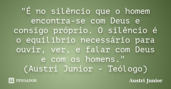 "É no silêncio que o homem encontra-se com Deus e consigo próprio. O silêncio é o equilíbrio necessário para ouvir, ver, e falar com Deus e com os homens.&... Frase de Austri Junior.