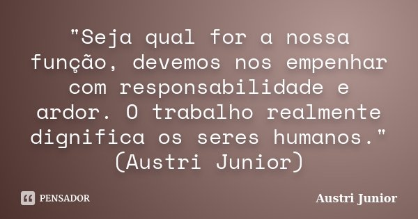 "Seja qual for a nossa função, devemos nos empenhar com responsabilidade e ardor. O trabalho realmente dignifica os seres humanos." (Austri Junior)... Frase de Austri Junior.