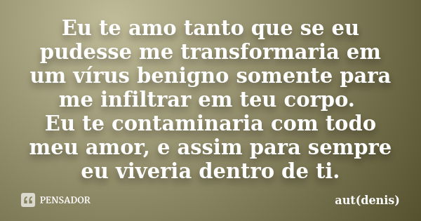 Eu te amo tanto que se eu pudesse me transformaria em um vírus benigno somente para me infiltrar em teu corpo. Eu te contaminaria com todo meu amor, e assim par... Frase de aut(denis).