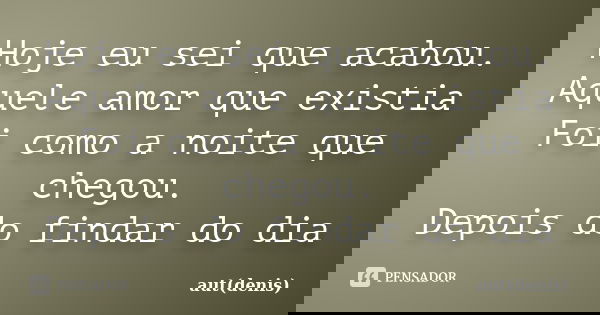 Hoje eu sei que acabou. Aquele amor que existia Foi como a noite que chegou. Depois do findar do dia... Frase de aut(denis).