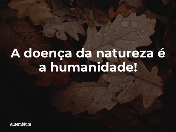 A doença da natureza é a humanidade!... Frase de Autembium.