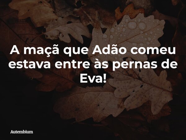 ⁠A maçã que Adão comeu estava entre às pernas de Eva!... Frase de Autembium.