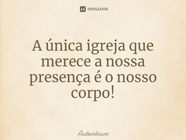 ⁠A única igreja que merece a nossa presença é o nosso corpo!... Frase de Autembium.