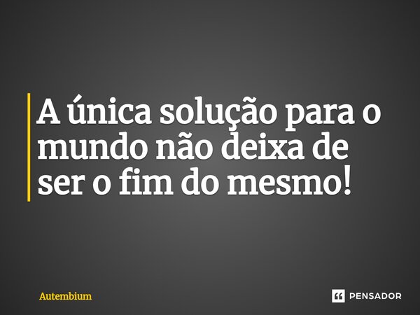 ⁠A única solução para o mundo não deixa de ser o fim do mesmo!... Frase de Autembium.
