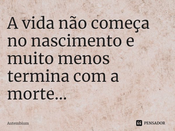 A vida não começa no nascimento e muito menos termina com a morte...... Frase de Autembium.