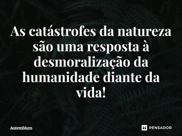 As catástrofes da natureza é uma resposta à desmoralização da humanidade diante da vida!... Frase de Autembium.