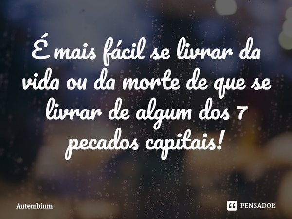 É mais fácil se livrar da vida ou da morte de que se livrar de algum dos 7 pecados capitais!... Frase de Autembium.