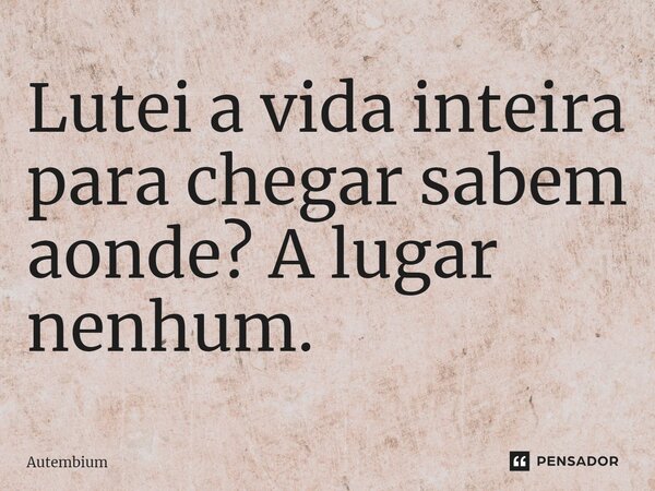 Lutei a vida inteira para chegar sabem aonde? A lugar nenhum.... Frase de Autembium.