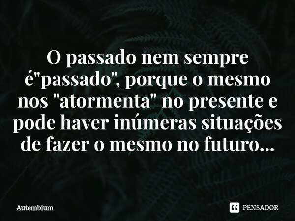 O passado nem sempre é "passado", porque ⁠o mesmo nos "atormenta" no presente e pode haver inúmeras situações de fazer o mesmo no futuro...... Frase de Autembium.