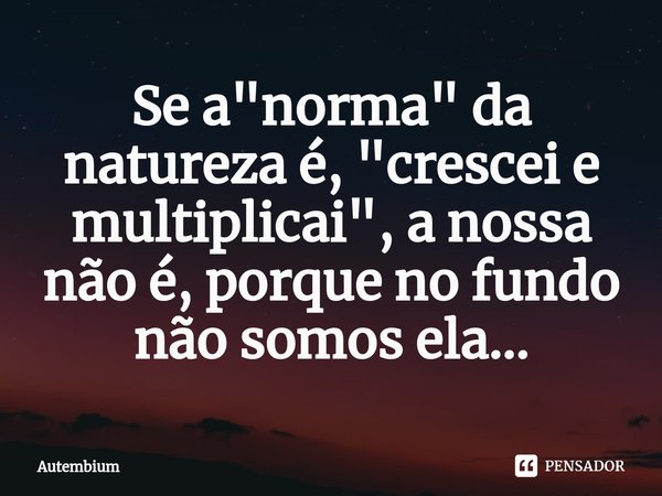 ⁠Se a "norma" da natureza é, "crescei e multiplicai", a nossa não é, porque no fundo não somos ela...... Frase de Autembium.
