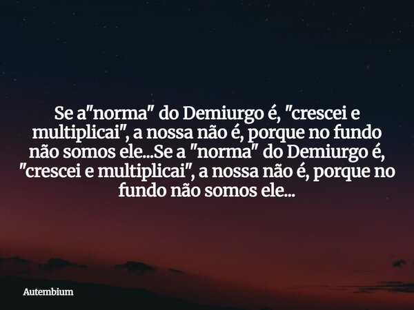 Se a "norma" do Demiurgo é, "crescei e multiplicai", a nossa não é, porque no fundo não somos ele...Se a "norma" do Demiurgo é, &q... Frase de Autembium.