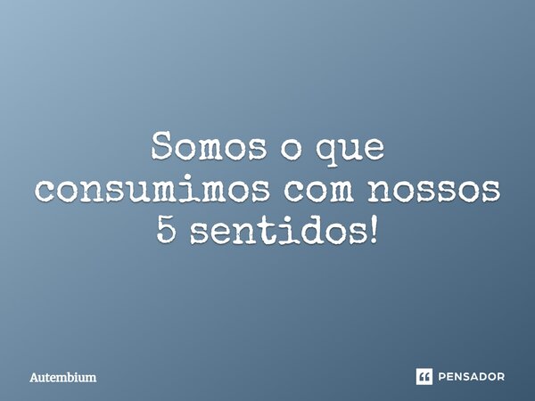 ⁠Somos o que consumimos com nossos 5 sentidos!... Frase de Autembium.